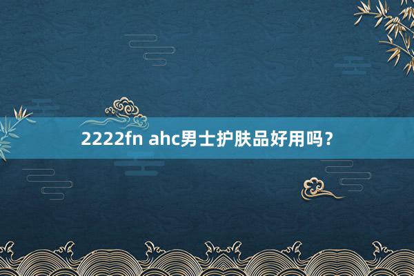 2222fn ahc男士护肤品好用吗？