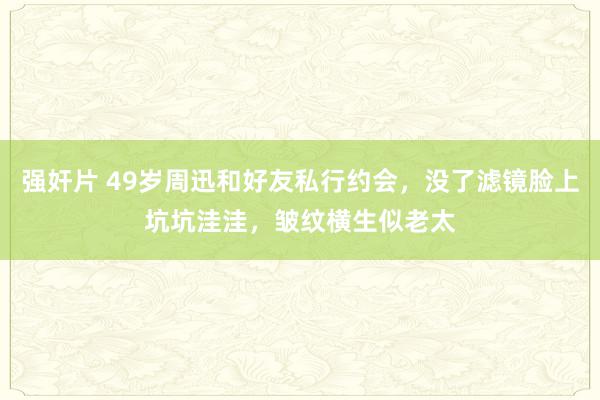 强奸片 49岁周迅和好友私行约会，没了滤镜脸上坑坑洼洼，皱纹横生似老太