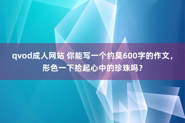 qvod成人网站 你能写一个约莫600字的作文，形色一下拾起心中的珍珠吗？