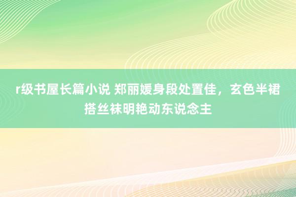 r级书屋长篇小说 郑丽媛身段处置佳，玄色半裙搭丝袜明艳动东说念主