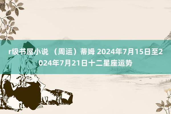 r级书屋小说 （周运）蒂姆 2024年7月15日至2024年7月21日十二星座运势