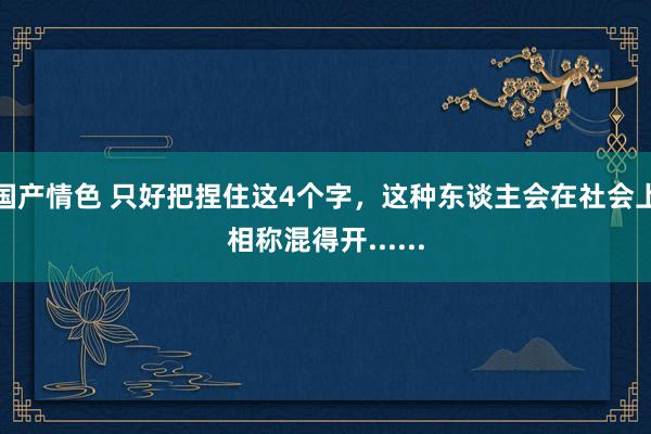 国产情色 只好把捏住这4个字，这种东谈主会在社会上相称混得开......