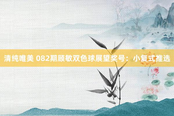 清纯唯美 082期顾敏双色球展望奖号：小复式推选