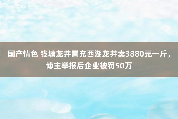 国产情色 钱塘龙井冒充西湖龙井卖3880元一斤，博主举报后企业被罚50万