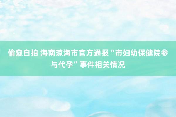 偷窥自拍 海南琼海市官方通报“市妇幼保健院参与代孕”事件相关情况