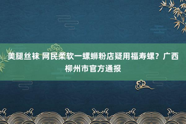 美腿丝袜 网民柔软一螺蛳粉店疑用福寿螺？广西柳州市官方通报