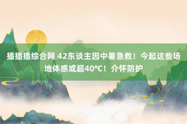 插插插综合网 42东谈主因中暑急救！今起这些场地体感或超40℃！介怀防护