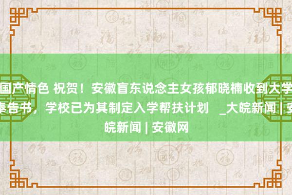 国产情色 祝贺！安徽盲东说念主女孩郁晓楠收到大学登科奉告书，学校已为其制定入学帮扶计划   _大皖新闻 | 安徽网