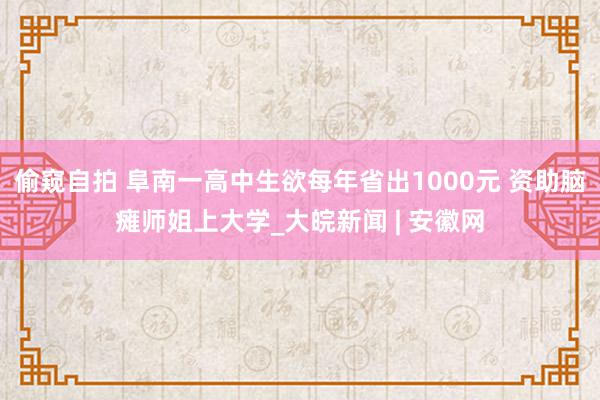 偷窥自拍 阜南一高中生欲每年省出1000元 资助脑瘫师姐上大学_大皖新闻 | 安徽网