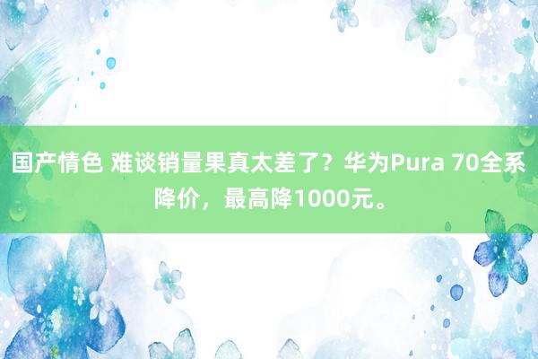 国产情色 难谈销量果真太差了？华为Pura 70全系降价，最高降1000元。