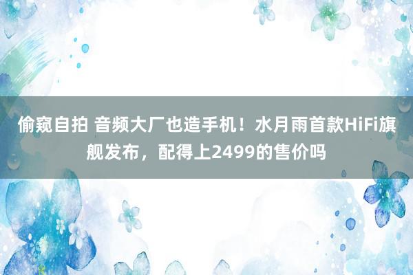 偷窥自拍 音频大厂也造手机！水月雨首款HiFi旗舰发布，配得上2499的售价吗