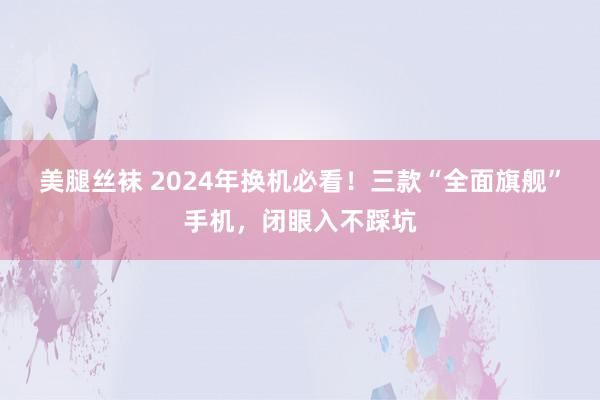 美腿丝袜 2024年换机必看！三款“全面旗舰”手机，闭眼入不踩坑