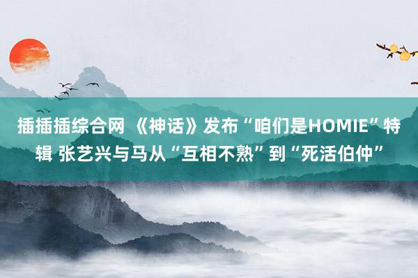 插插插综合网 《神话》发布“咱们是HOMIE”特辑 张艺兴与马从“互相不熟”到“死活伯仲”