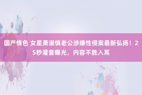 国产情色 女星萧淑慎老公涉嫌性侵案最新弘扬！25秒灌音曝光，内容不胜入耳