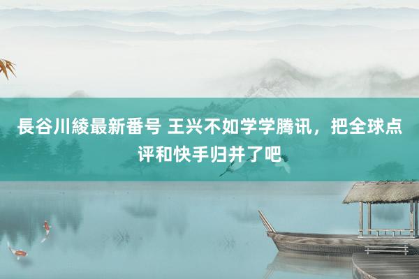 長谷川綾最新番号 王兴不如学学腾讯，把全球点评和快手归并了吧