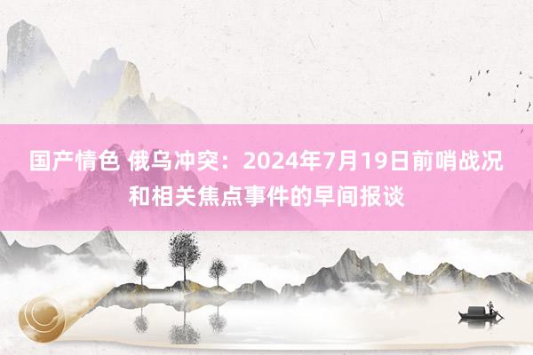 国产情色 俄乌冲突：2024年7月19日前哨战况和相关焦点事件的早间报谈