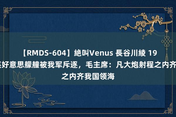 【RMDS-604】絶叫Venus 長谷川綾 1958年，英好意思艨艟被我军斥逐，毛主席：凡大炮射程之内齐我国领海