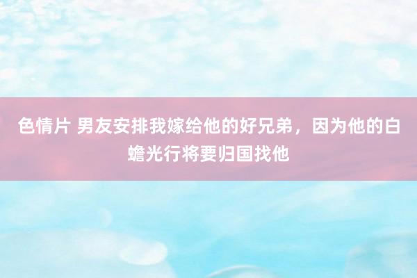 色情片 男友安排我嫁给他的好兄弟，因为他的白蟾光行将要归国找他