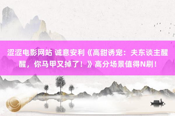 涩涩电影网站 诚意安利《高甜诱宠：夫东谈主醒醒，你马甲又掉了！》高分场景值得N刷！