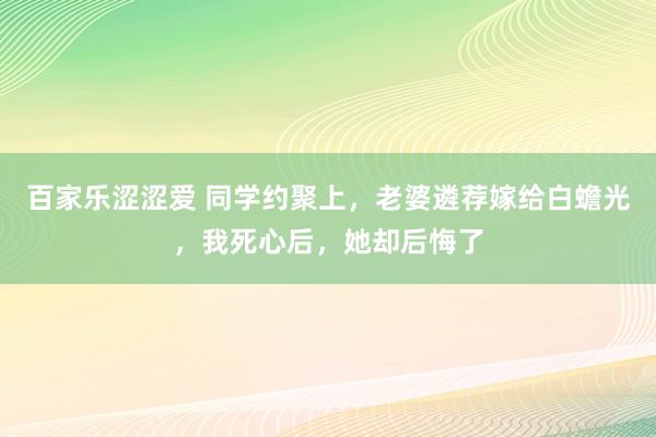 百家乐涩涩爱 同学约聚上，老婆遴荐嫁给白蟾光，我死心后，她却后悔了