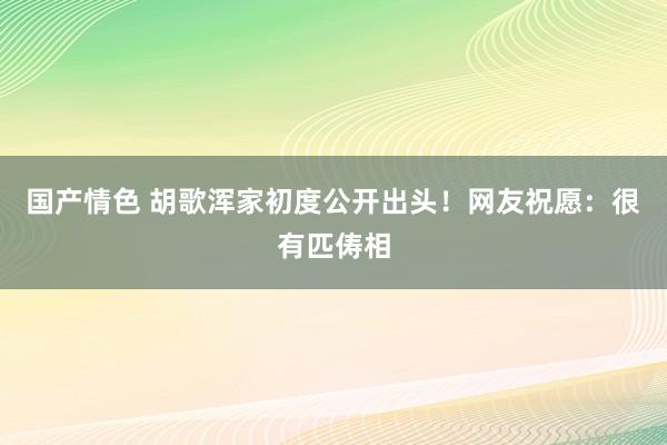 国产情色 胡歌浑家初度公开出头！网友祝愿：很有匹俦相