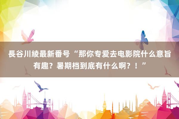 長谷川綾最新番号 “那你专爱去电影院什么意旨有趣？暑期档到底有什么啊？！”