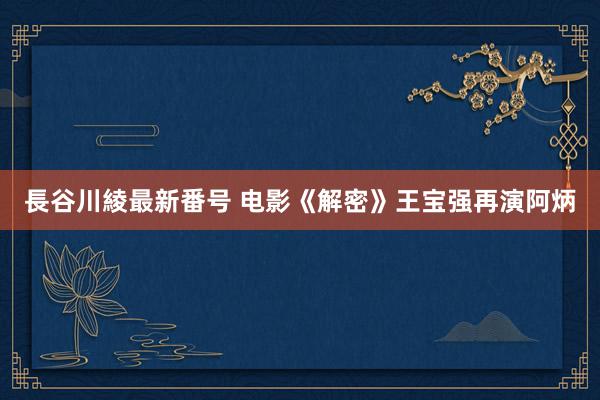 長谷川綾最新番号 电影《解密》王宝强再演阿炳