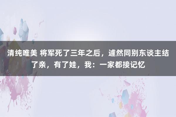 清纯唯美 将军死了三年之后，遽然同别东谈主结了亲，有了娃，我：一家都接记忆