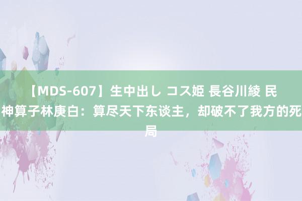 【MDS-607】生中出し コス姫 長谷川綾 民国神算子林庚白：算尽天下东谈主，却破不了我方的死局