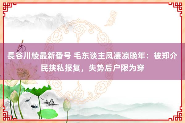 長谷川綾最新番号 毛东谈主凤凄凉晚年：被郑介民挟私报复，失势后户限为穿