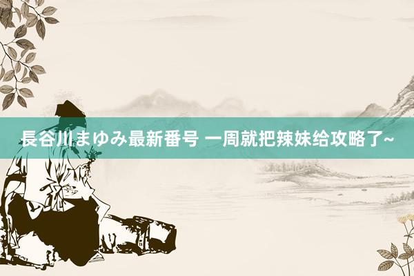 長谷川まゆみ最新番号 一周就把辣妹给攻略了~