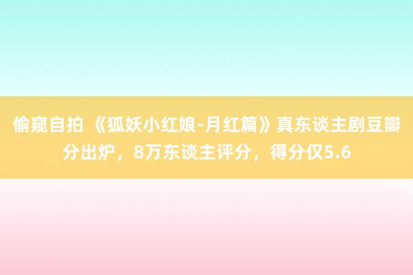 偷窥自拍 《狐妖小红娘-月红篇》真东谈主剧豆瓣分出炉，8万东谈主评分，得分仅5.6