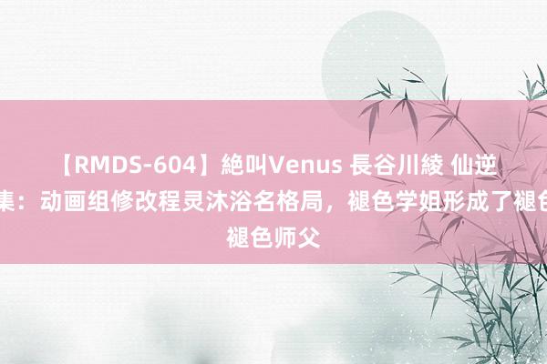 【RMDS-604】絶叫Venus 長谷川綾 仙逆第41集：动画组修改程灵沐浴名格局，褪色学姐形成了褪色师父