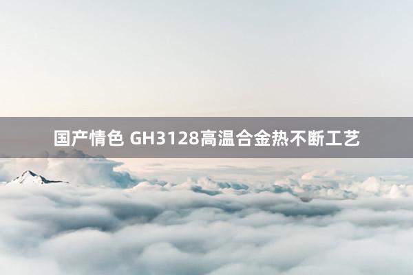 国产情色 GH3128高温合金热不断工艺