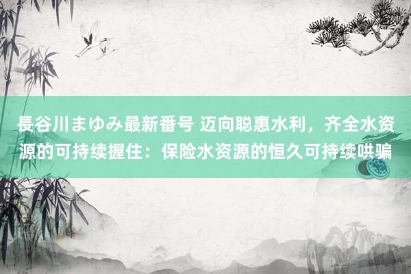 長谷川まゆみ最新番号 迈向聪惠水利，齐全水资源的可持续握住：保险水资源的恒久可持续哄骗