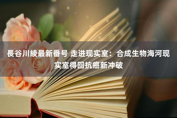 長谷川綾最新番号 走进现实室：合成生物海河现实室得回抗癌新冲破