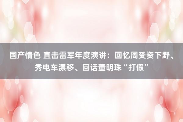 国产情色 直击雷军年度演讲：回忆周受资下野、秀电车漂移、回话董明珠“打假”