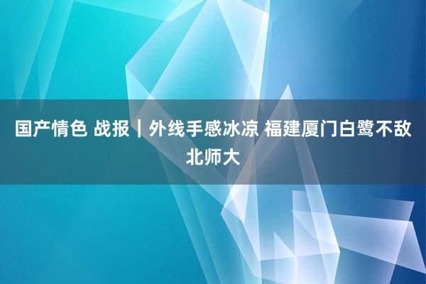 国产情色 战报｜外线手感冰凉 福建厦门白鹭不敌北师大