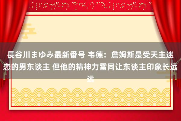 長谷川まゆみ最新番号 韦德：詹姆斯是受天主迷恋的男东谈主 但他的精神力雷同让东谈主印象长远