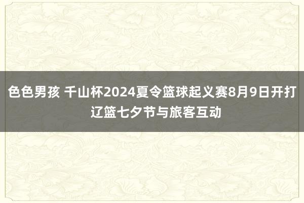 色色男孩 千山杯2024夏令篮球起义赛8月9日开打  辽篮七夕节与旅客互动