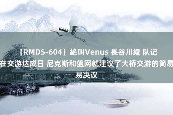 【RMDS-604】絶叫Venus 長谷川綾 队记：早在交游达成日 尼克斯和篮网就建议了大桥交游的简易决议