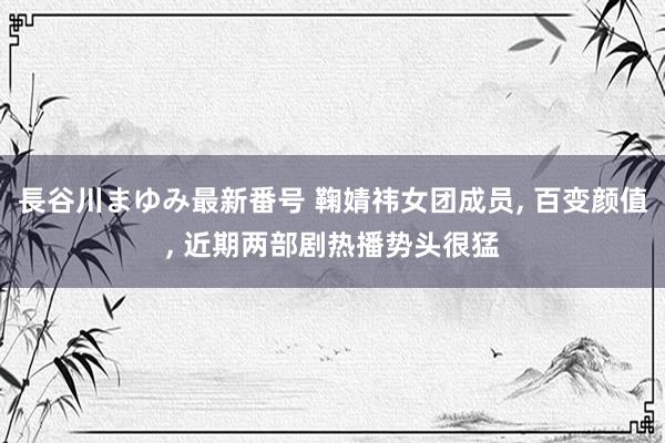 長谷川まゆみ最新番号 鞠婧祎女团成员, 百变颜值, 近期两部剧热播势头很猛