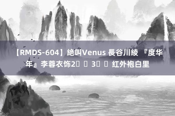 【RMDS-604】絶叫Venus 長谷川綾 『度华年』李蓉衣饰2️⃣3️⃣红外袍白里