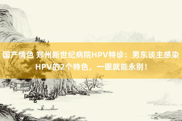 国产情色 郑州新世纪病院HPV特诊：男东谈主感染HPV的2个特色，一眼就能永别！