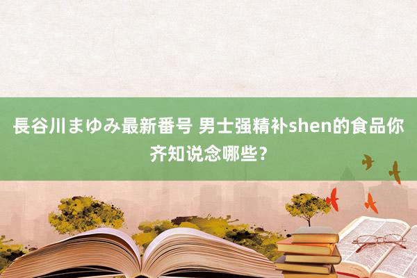 長谷川まゆみ最新番号 男士强精补shen的食品你齐知说念哪些？