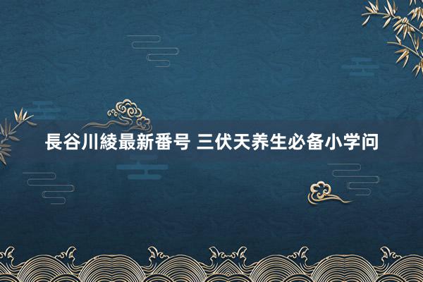 長谷川綾最新番号 三伏天养生必备小学问