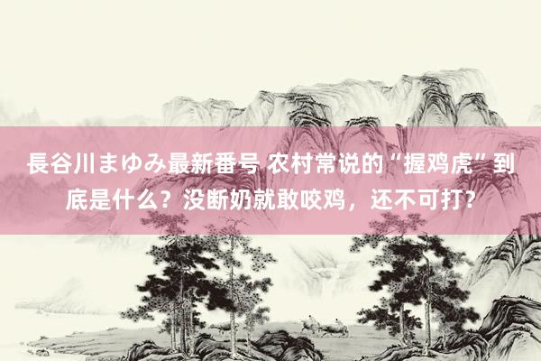 長谷川まゆみ最新番号 农村常说的“握鸡虎”到底是什么？没断奶就敢咬鸡，还不可打？