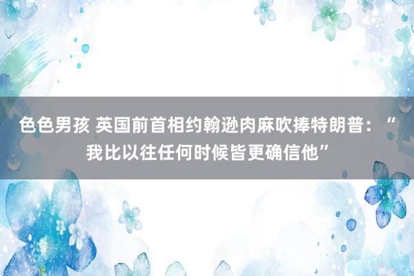 色色男孩 英国前首相约翰逊肉麻吹捧特朗普：“我比以往任何时候皆更确信他”