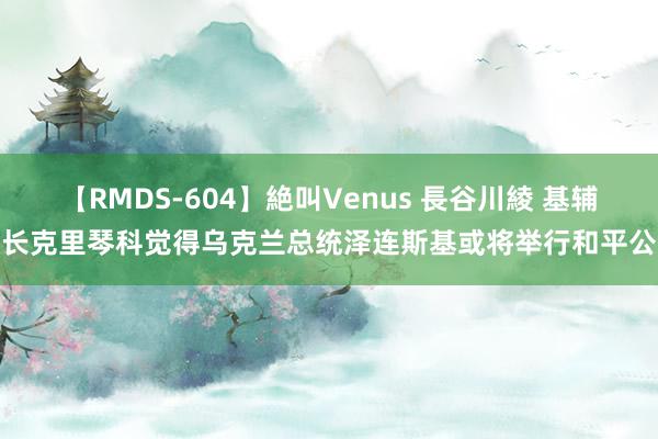 【RMDS-604】絶叫Venus 長谷川綾 基辅市长克里琴科觉得乌克兰总统泽连斯基或将举行和平公投