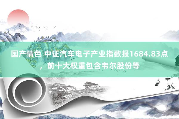 国产情色 中证汽车电子产业指数报1684.83点，前十大权重包含韦尔股份等